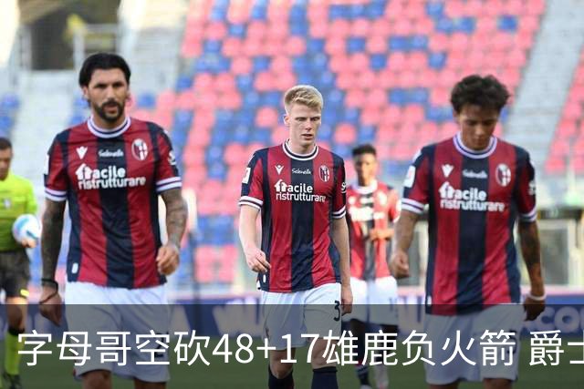 字母哥空砍48+17雄鹿负火箭 爵士力克无帝76人